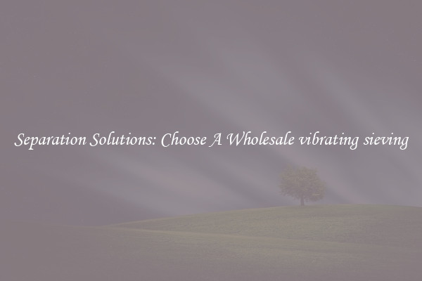 Separation Solutions: Choose A Wholesale vibrating sieving