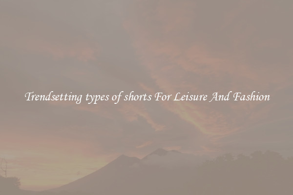 Trendsetting types of shorts For Leisure And Fashion