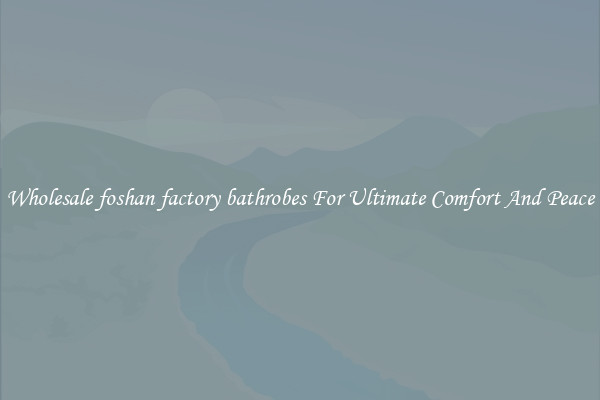 Wholesale foshan factory bathrobes For Ultimate Comfort And Peace