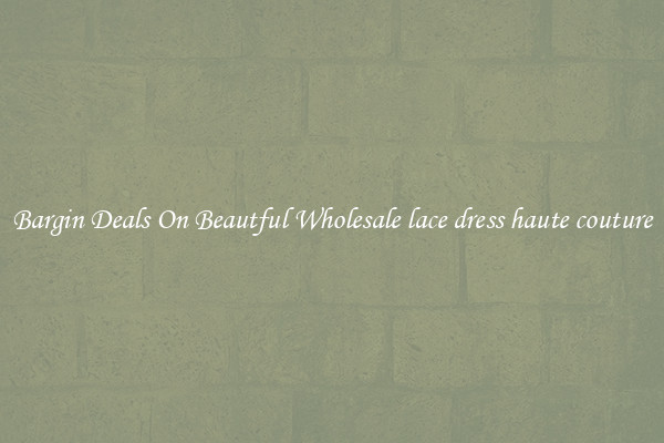 Bargin Deals On Beautful Wholesale lace dress haute couture