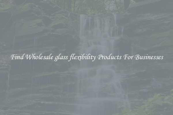 Find Wholesale glass flexibility Products For Businesses